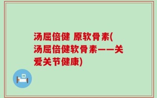 汤屈倍健 原软骨素(汤屈倍健软骨素——关爱关节健康)
