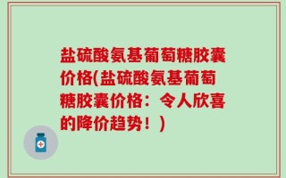 盐硫酸氨基葡萄糖胶囊价格(盐硫酸氨基葡萄糖胶囊价格：令人欣喜的降价趋势！)