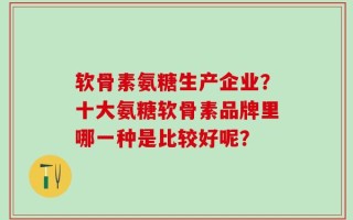 软骨素氨糖生产企业？十大氨糖软骨素品牌里哪一种是比较好呢？