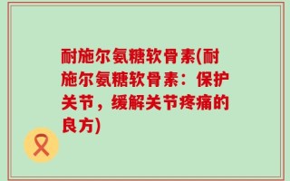 耐施尔氨糖软骨素(耐施尔氨糖软骨素：保护关节，缓解关节疼痛的良方)
