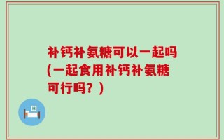 补钙补氨糖可以一起吗(一起食用补钙补氨糖可行吗？)