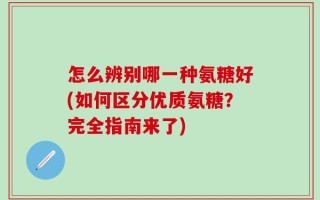 怎么辨别哪一种氨糖好(如何区分优质氨糖？完全指南来了)