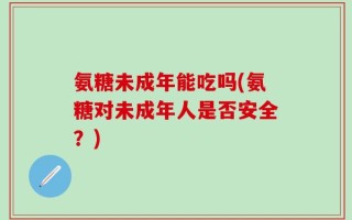 氨糖未成年能吃吗(氨糖对未成年人是否安全？)