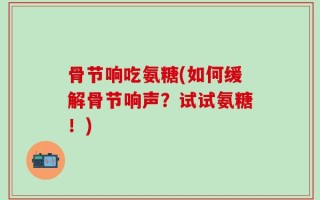 骨节响吃氨糖(如何缓解骨节响声？试试氨糖！)