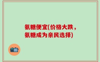 氨糖便宜(价格大跌，氨糖成为亲民选择)