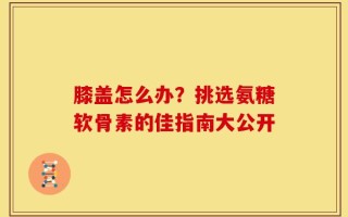 膝盖怎么办？挑选氨糖软骨素的佳指南大公开