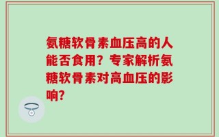 氨糖软骨素血压高的人能否食用？专家解析氨糖软骨素对高血压的影响？
