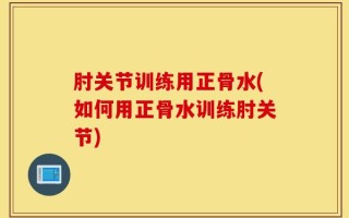 肘关节训练用正骨水(如何用正骨水训练肘关节)