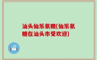 汕头仙乐氨糖(仙乐氨糖在汕头市受欢迎)