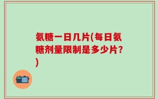 氨糖一日几片(每日氨糖剂量限制是多少片？)