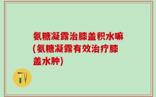 氨糖凝露治膝盖积水嘛(氨糖凝露有效治疗膝盖水肿)