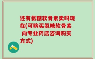 还有氨糖软骨素卖吗现在(可购买氨糖软骨素 向专业药店咨询购买方式)