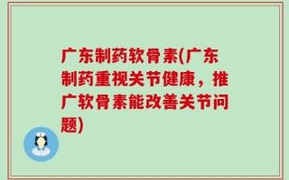 广东制药软骨素(广东制药重视关节健康，推广软骨素能改善关节问题)