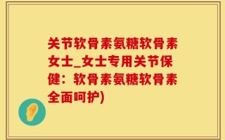 关节软骨素氨糖软骨素女士_女士专用关节保健：软骨素氨糖软骨素全面呵护)