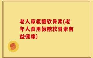 老人家氨糖软骨素(老年人食用氨糖软骨素有益健康)