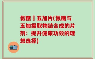 氨糖朿五加片(氨糖与五加提取物结合成的片剂：提升健康功效的理想选择)