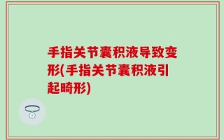 手指关节囊积液导致变形(手指关节囊积液引起畸形)