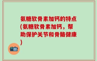 氨糖软骨素加钙的特点(氨糖软骨素加钙，帮助保护关节和骨骼健康)