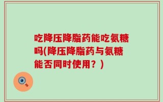 吃降压降脂药能吃氨糖吗(降压降脂药与氨糖能否同时使用？)