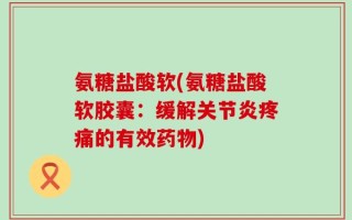 氨糖盐酸软(氨糖盐酸软胶囊：缓解关节炎疼痛的有效药物)