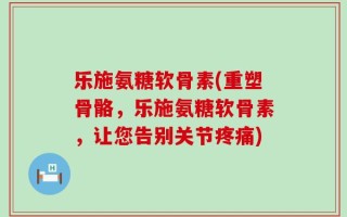 乐施氨糖软骨素(重塑骨骼，乐施氨糖软骨素，让您告别关节疼痛)