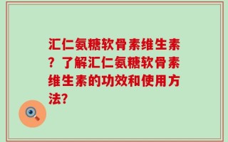 汇仁氨糖软骨素维生素？了解汇仁氨糖软骨素维生素的功效和使用方法？