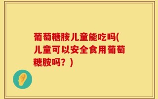 葡萄糖胺儿童能吃吗(儿童可以安全食用葡萄糖胺吗？)