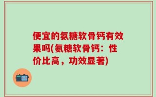 便宜的氨糖软骨钙有效果吗(氨糖软骨钙：性价比高，功效显著)