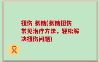 扭伤 氨糖(氨糖扭伤常见治疗方法，轻松解决扭伤问题)