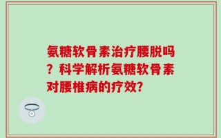 氨糖软骨素治疗腰脱吗？科学解析氨糖软骨素对腰椎病的疗效？