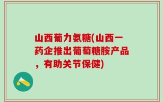 山西葡力氨糖(山西一药企推出葡萄糖胺产品，有助关节保健)