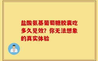 盐酸氨基葡萄糖胶囊吃多久见效？你无法想象的真实体验