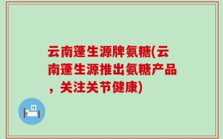 云南蓬生源牌氨糖(云南蓬生源推出氨糖产品，关注关节健康)