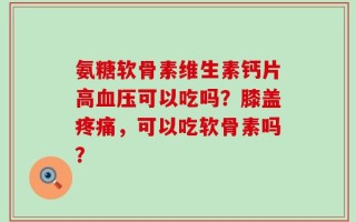 氨糖软骨素维生素钙片高血压可以吃吗？膝盖疼痛，可以吃软骨素吗？