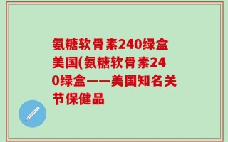 氨糖软骨素240绿盒美国(氨糖软骨素240绿盒——美国知名关节保健品