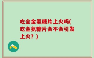 吃全金氨糖片上火吗(吃金氨糖片会不会引发上火？)