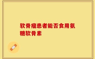软骨瘤患者能否食用氨糖软骨素