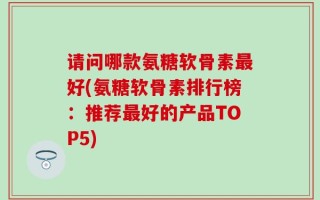 请问哪款氨糖软骨素最好(氨糖软骨素排行榜：推荐最好的产品TOP5)