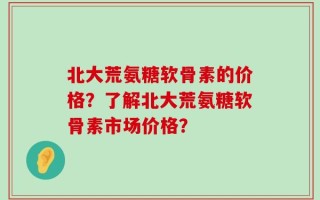 北大荒氨糖软骨素的价格？了解北大荒氨糖软骨素市场价格？