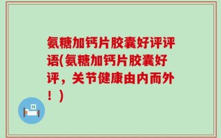 氨糖加钙片胶囊好评评语(氨糖加钙片胶囊好评，关节健康由内而外！)