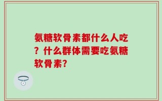 氨糖软骨素都什么人吃？什么群体需要吃氨糖软骨素？