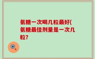 氨糖一次喝几粒最好(氨糖最佳剂量是一次几粒？