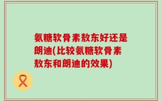 氨糖软骨素敖东好还是朗迪(比较氨糖软骨素敖东和朗迪的效果)