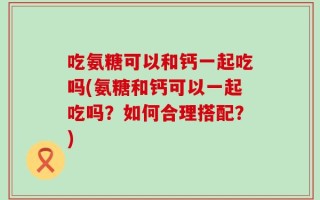 吃氨糖可以和钙一起吃吗(氨糖和钙可以一起吃吗？如何合理搭配？)