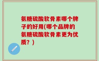 氨糖硫酸软骨素哪个牌子的好用(哪个品牌的氨糖硫酸软骨素更为优质？)