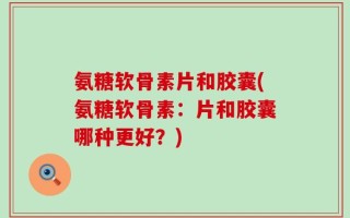 氨糖软骨素片和胶囊(氨糖软骨素：片和胶囊哪种更好？)