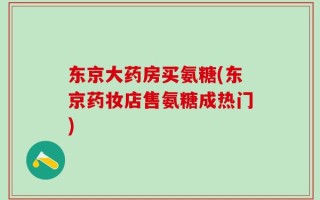 东京大药房买氨糖(东京药妆店售氨糖成热门)