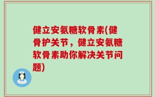 健立安氨糖软骨素(健骨护关节，健立安氨糖软骨素助你解决关节问题)