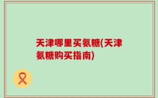 天津哪里买氨糖(天津氨糖购买指南)