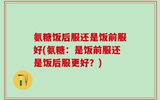 氨糖饭后服还是饭前服好(氨糖：是饭前服还是饭后服更好？)